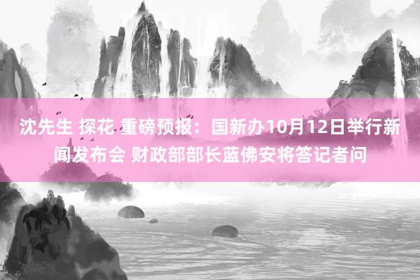 沈先生 探花 重磅预报：国新办10月12日举行新闻发布会 财政部部长蓝佛安将答记者问