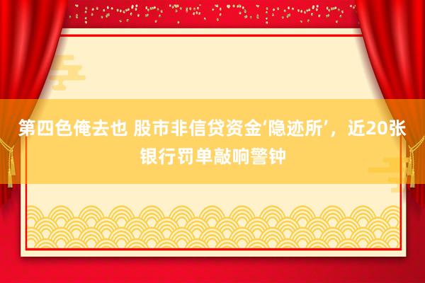 第四色俺去也 股市非信贷资金‘隐迹所’，近20张银行罚单敲响警钟