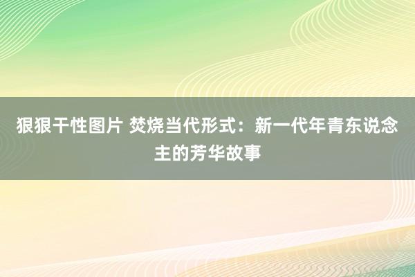 狠狠干性图片 焚烧当代形式：新一代年青东说念主的芳华故事