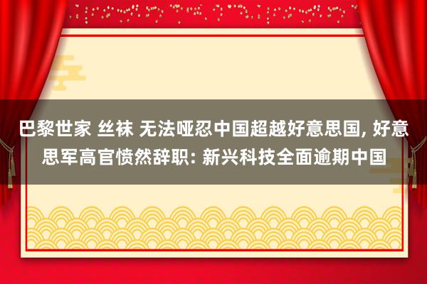 巴黎世家 丝袜 无法哑忍中国超越好意思国， 好意思军高官愤然辞职: 新兴科技全面逾期中国