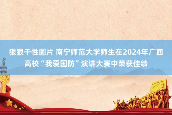 狠狠干性图片 南宁师范大学师生在2024年广西高校“我爱国防”演讲大赛中荣获佳绩