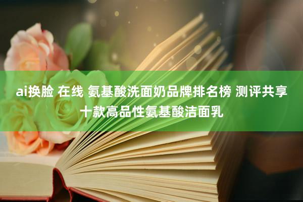 ai换脸 在线 氨基酸洗面奶品牌排名榜 测评共享十款高品性氨基酸洁面乳