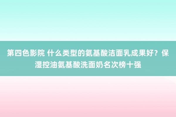 第四色影院 什么类型的氨基酸洁面乳成果好？保湿控油氨基酸洗面奶名次榜十强