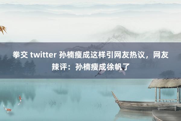 拳交 twitter 孙楠瘦成这样引网友热议，网友辣评：孙楠瘦成徐帆了