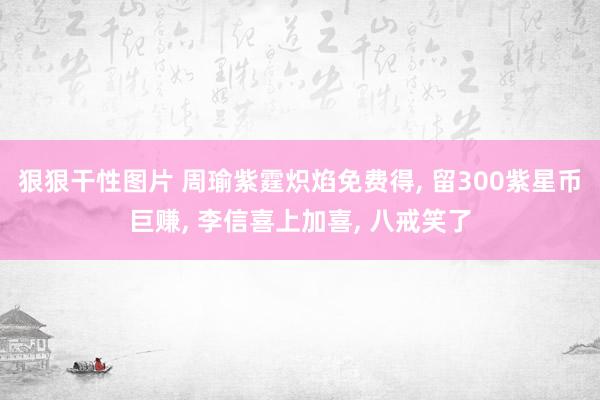 狠狠干性图片 周瑜紫霆炽焰免费得， 留300紫星币巨赚， 李信喜上加喜， 八戒笑了