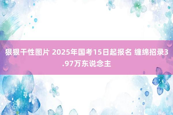 狠狠干性图片 2025年国考15日起报名 缠绵招录3.97万东说念主