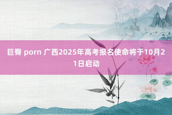 巨臀 porn 广西2025年高考报名使命将于10月21日启动