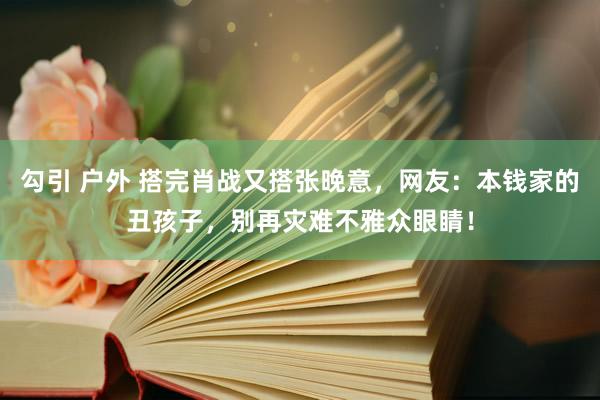 勾引 户外 搭完肖战又搭张晚意，网友：本钱家的丑孩子，别再灾难不雅众眼睛！