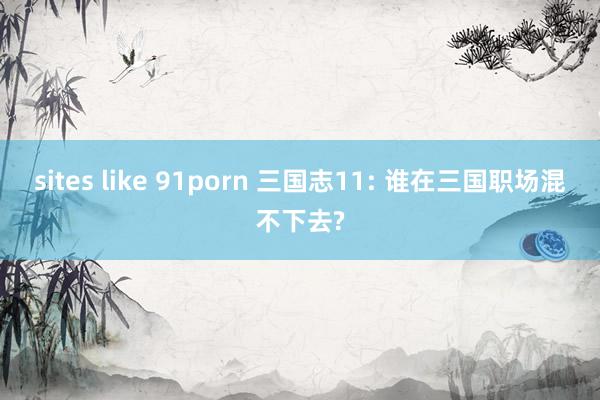 sites like 91porn 三国志11: 谁在三国职场混不下去?