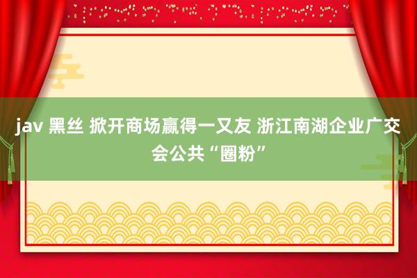 jav 黑丝 掀开商场赢得一又友 浙江南湖企业广交会公共“圈粉”