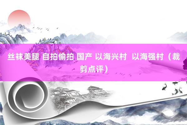 丝袜美腿 自拍偷拍 国产 以海兴村  以海强村（裁剪点评）