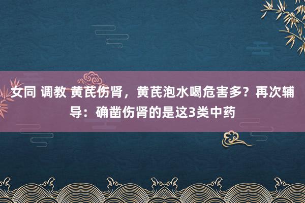 女同 调教 黄芪伤肾，黄芪泡水喝危害多？再次辅导：确凿伤肾的是这3类中药