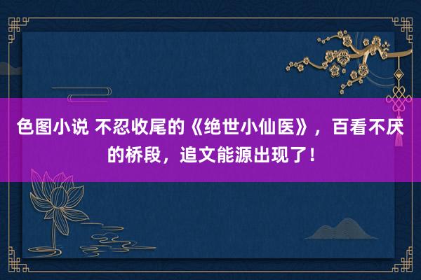 色图小说 不忍收尾的《绝世小仙医》，百看不厌的桥段，追文能源出现了！