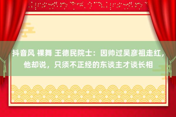 抖音风 裸舞 王德民院士：因帅过吴彦祖走红，他却说，只须不正经的东谈主才谈长相