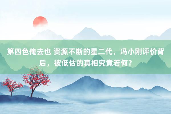 第四色俺去也 资源不断的星二代，冯小刚评价背后，被低估的真相究竟若何？