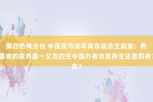 第四色俺去也 中医夜市成年青东说念主新宠：熬最晚的夜养最一又克的生中医办夜市是养生还是熬夜？