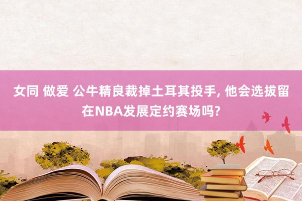 女同 做爱 公牛精良裁掉土耳其投手， 他会选拔留在NBA发展定约赛场吗?