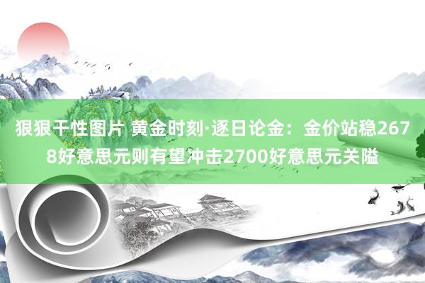 狠狠干性图片 黄金时刻·逐日论金：金价站稳2678好意思元则有望冲击2700好意思元关隘