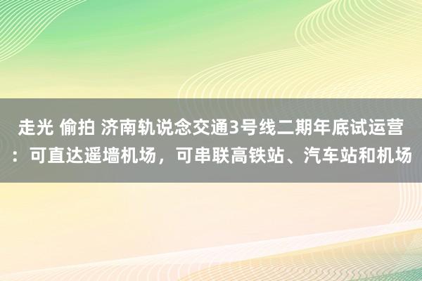 走光 偷拍 济南轨说念交通3号线二期年底试运营：可直达遥墙机场，可串联高铁站、汽车站和机场