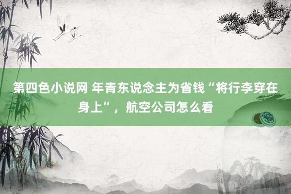 第四色小说网 年青东说念主为省钱“将行李穿在身上”，航空公司怎么看