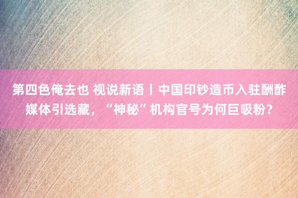 第四色俺去也 视说新语丨中国印钞造币入驻酬酢媒体引选藏，“神秘”机构官号为何巨吸粉？