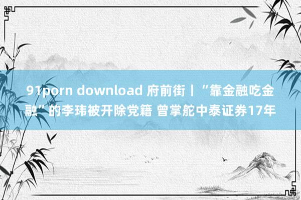 91porn download 府前街丨“靠金融吃金融”的李玮被开除党籍 曾掌舵中泰证券17年