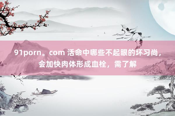 91porn。com 活命中哪些不起眼的坏习尚，会加快肉体形成血栓，需了解