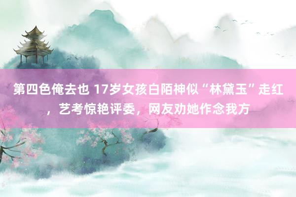 第四色俺去也 17岁女孩白陌神似“林黛玉”走红，艺考惊艳评委，网友劝她作念我方