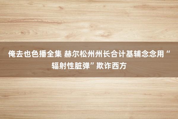 俺去也色播全集 赫尔松州州长合计基辅念念用“辐射性脏弹”欺诈西方