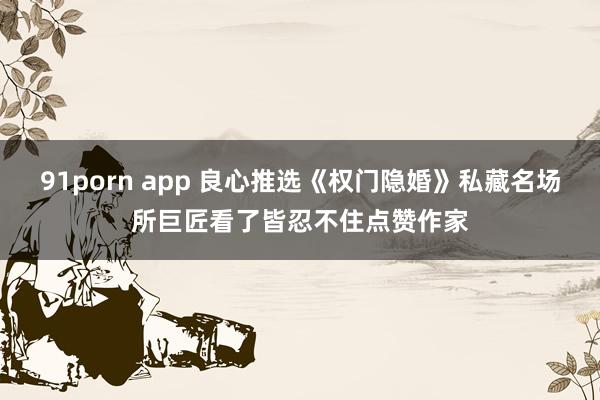 91porn app 良心推选《权门隐婚》私藏名场所巨匠看了皆忍不住点赞作家