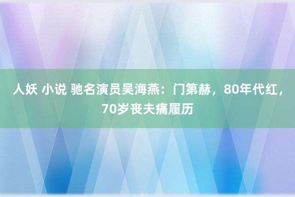 人妖 小说 驰名演员吴海燕：门第赫，80年代红，70岁丧夫痛履历