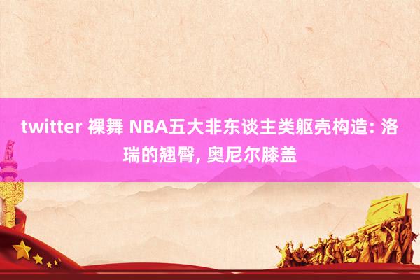 twitter 裸舞 NBA五大非东谈主类躯壳构造: 洛瑞的翘臀， 奥尼尔膝盖