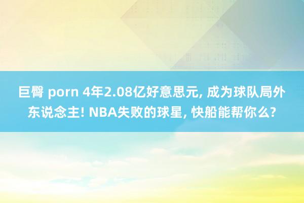 巨臀 porn 4年2.08亿好意思元， 成为球队局外东说念主! NBA失败的球星， 快船能帮你么?