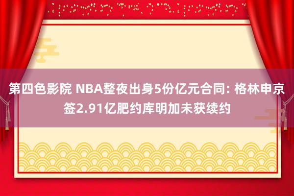 第四色影院 NBA整夜出身5份亿元合同: 格林申京签2.91亿肥约库明加未获续约