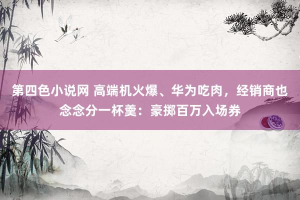 第四色小说网 高端机火爆、华为吃肉，经销商也念念分一杯羹：豪掷百万入场券