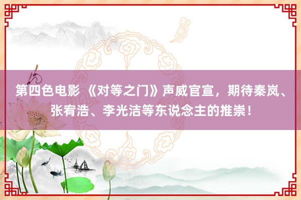 第四色电影 《对等之门》声威官宣，期待秦岚、张宥浩、李光洁等东说念主的推崇！