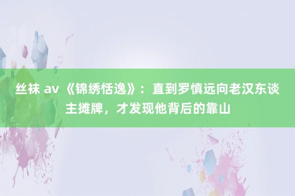 丝袜 av 《锦绣恬逸》：直到罗慎远向老汉东谈主摊牌，才发现他背后的靠山