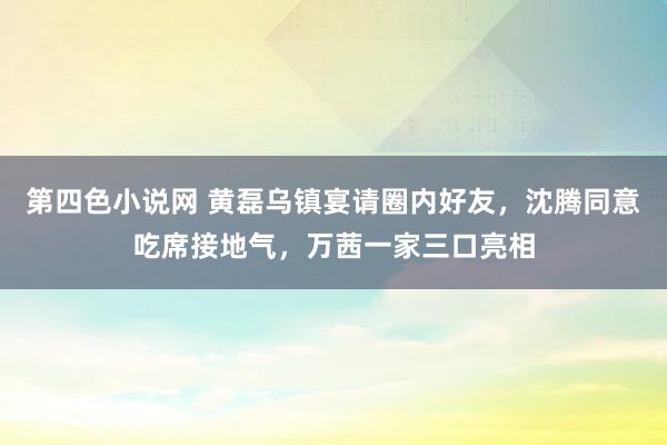 第四色小说网 黄磊乌镇宴请圈内好友，沈腾同意吃席接地气，万茜一家三口亮相