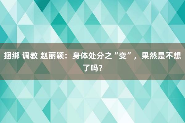 捆绑 调教 赵丽颖：身体处分之“变”，果然是不想了吗？