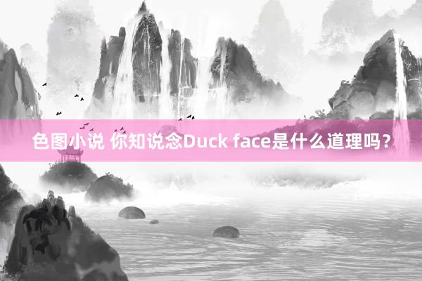 色图小说 你知说念Duck face是什么道理吗？