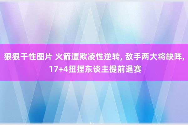 狠狠干性图片 火箭遭欺凌性逆转， 敌手两大将缺阵， 17+4扭捏东谈主提前退赛