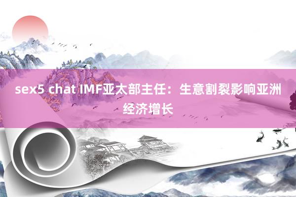 sex5 chat IMF亚太部主任：生意割裂影响亚洲经济增长