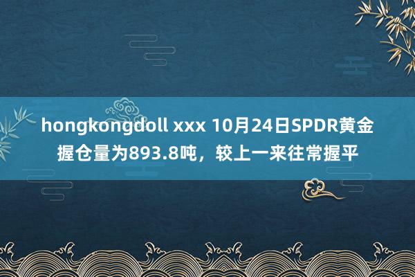 hongkongdoll xxx 10月24日SPDR黄金握仓量为893.8吨，较上一来往常握平