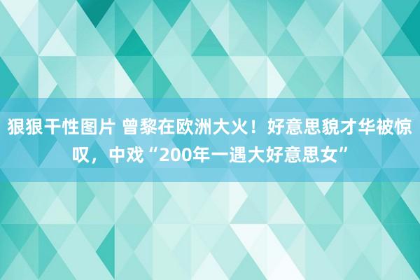 狠狠干性图片 曾黎在欧洲大火！好意思貌才华被惊叹，中戏“200年一遇大好意思女”