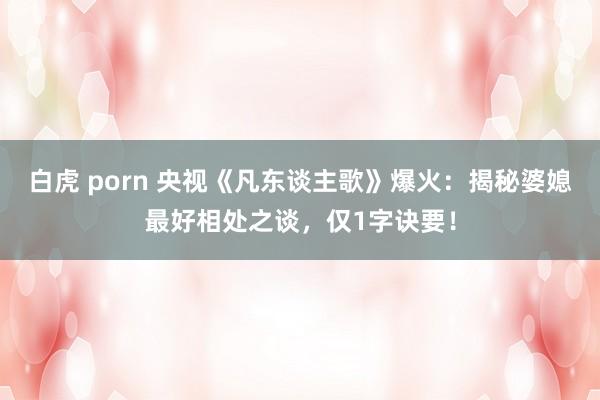 白虎 porn 央视《凡东谈主歌》爆火：揭秘婆媳最好相处之谈，仅1字诀要！