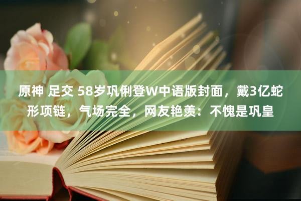 原神 足交 58岁巩俐登W中语版封面，戴3亿蛇形项链，气场完全，网友艳羡：不愧是巩皇