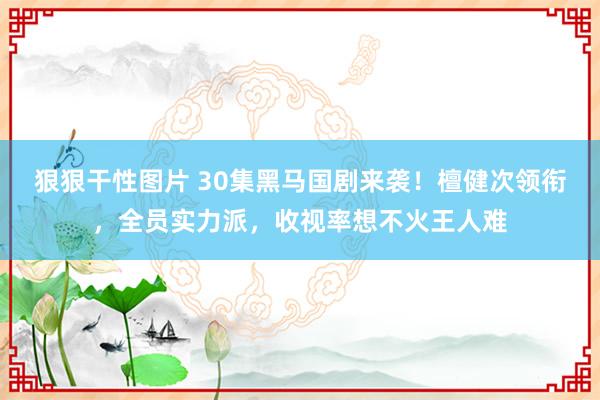 狠狠干性图片 30集黑马国剧来袭！檀健次领衔，全员实力派，收视率想不火王人难