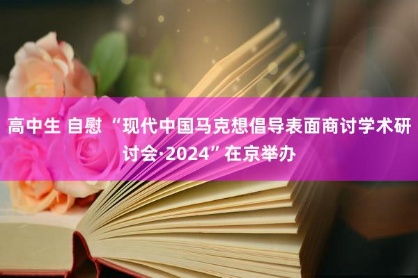 高中生 自慰 “现代中国马克想倡导表面商讨学术研讨会·2024”在京举办