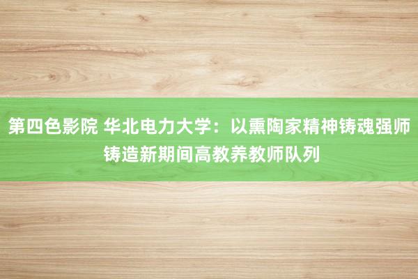 第四色影院 华北电力大学：以熏陶家精神铸魂强师 铸造新期间高教养教师队列