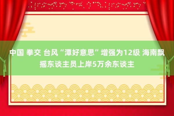 中国 拳交 台风“潭好意思”增强为12级 海南飘摇东谈主员上岸5万余东谈主